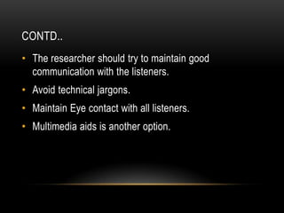 CONTD..
• The researcher should try to maintain good
  communication with the listeners.
• Avoid technical jargons.
• Maintain Eye contact with all listeners.
• Multimedia aids is another option.
 