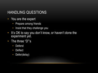 HANDLING QUESTIONS
• You are the expert
   • Prepare among friends
   • Insist that they challenge you
• It’s OK to say you don’t know, or haven’t done the
  experiment yet.
• The three “D”’s
   • Defend
   • Deflect
   • Defer(delay)
 