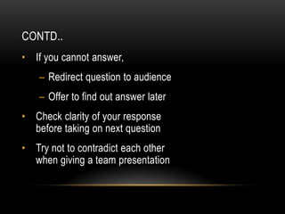 CONTD..
• If you cannot answer,
    – Redirect question to audience
    – Offer to find out answer later
• Check clarity of your response
  before taking on next question
• Try not to contradict each other
  when giving a team presentation
 