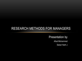 RESEARCH METHODS FOR MANAGERS

                  Presentation by
                      Afsal Mohammed
                         Sabari Nath J
 