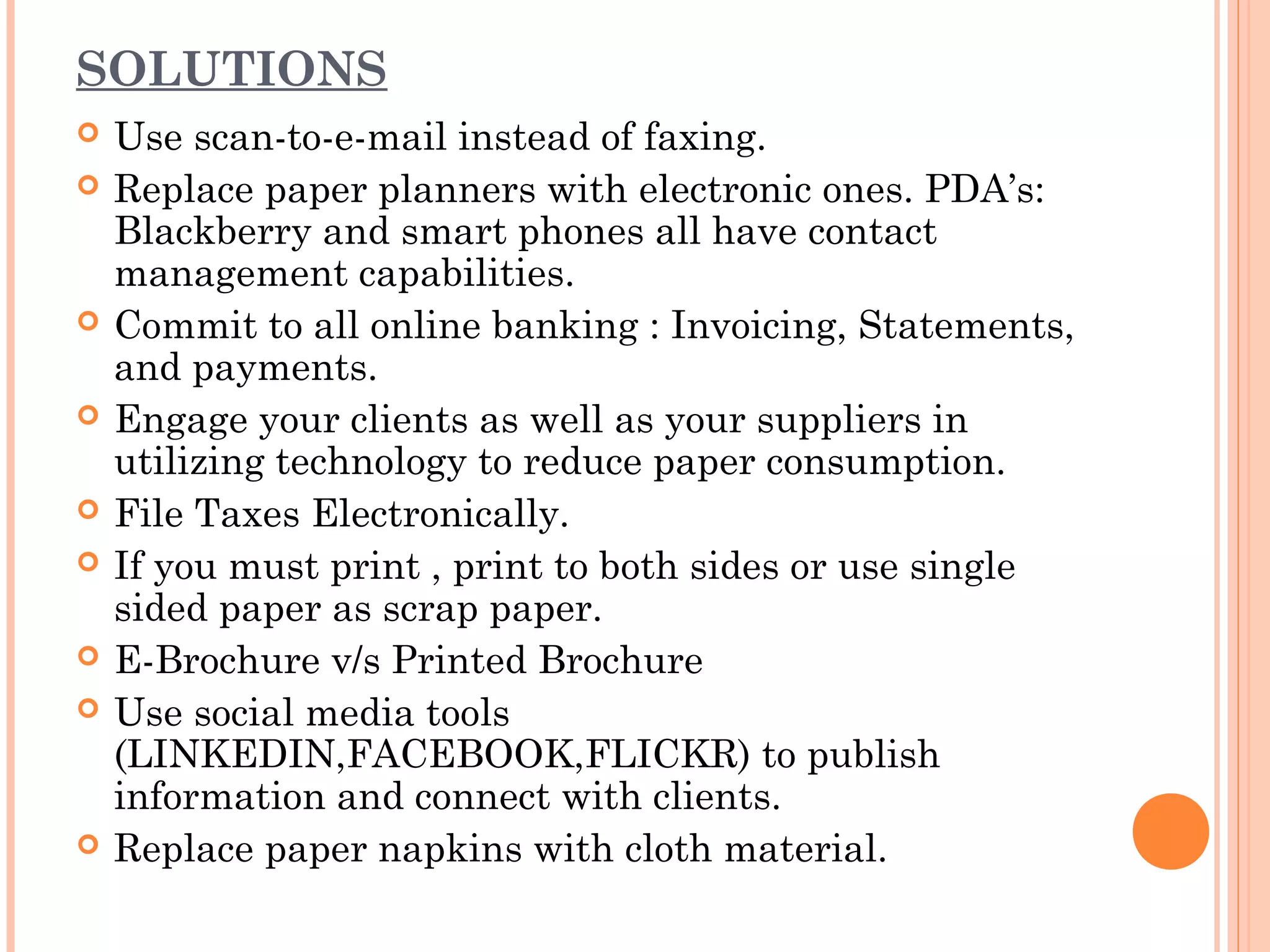 SOLUTIONS
   Use scan-to-e-mail instead of faxing.
   Replace paper planners with electronic ones. PDA’s:
    Blackberry and smart phones all have contact
    management capabilities.
   Commit to all online banking : Invoicing, Statements,
    and payments.
   Engage your clients as well as your suppliers in
    utilizing technology to reduce paper consumption.
   File Taxes Electronically.
   If you must print , print to both sides or use single
    sided paper as scrap paper.
   E-Brochure v/s Printed Brochure
   Use social media tools
    (LINKEDIN,FACEBOOK,FLICKR) to publish
    information and connect with clients.
   Replace paper napkins with cloth material.
 