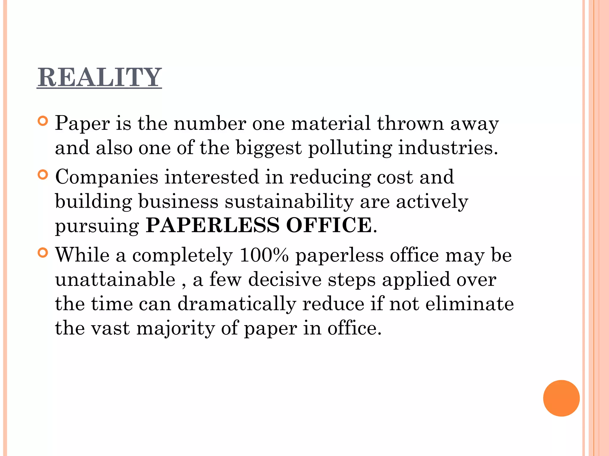 REALITY
 Paper is the number one material thrown away
  and also one of the biggest polluting industries.
 Companies interested in reducing cost and
  building business sustainability are actively
  pursuing PAPERLESS OFFICE.
 While a completely 100% paperless office may be
  unattainable , a few decisive steps applied over
  the time can dramatically reduce if not eliminate
  the vast majority of paper in office.
 