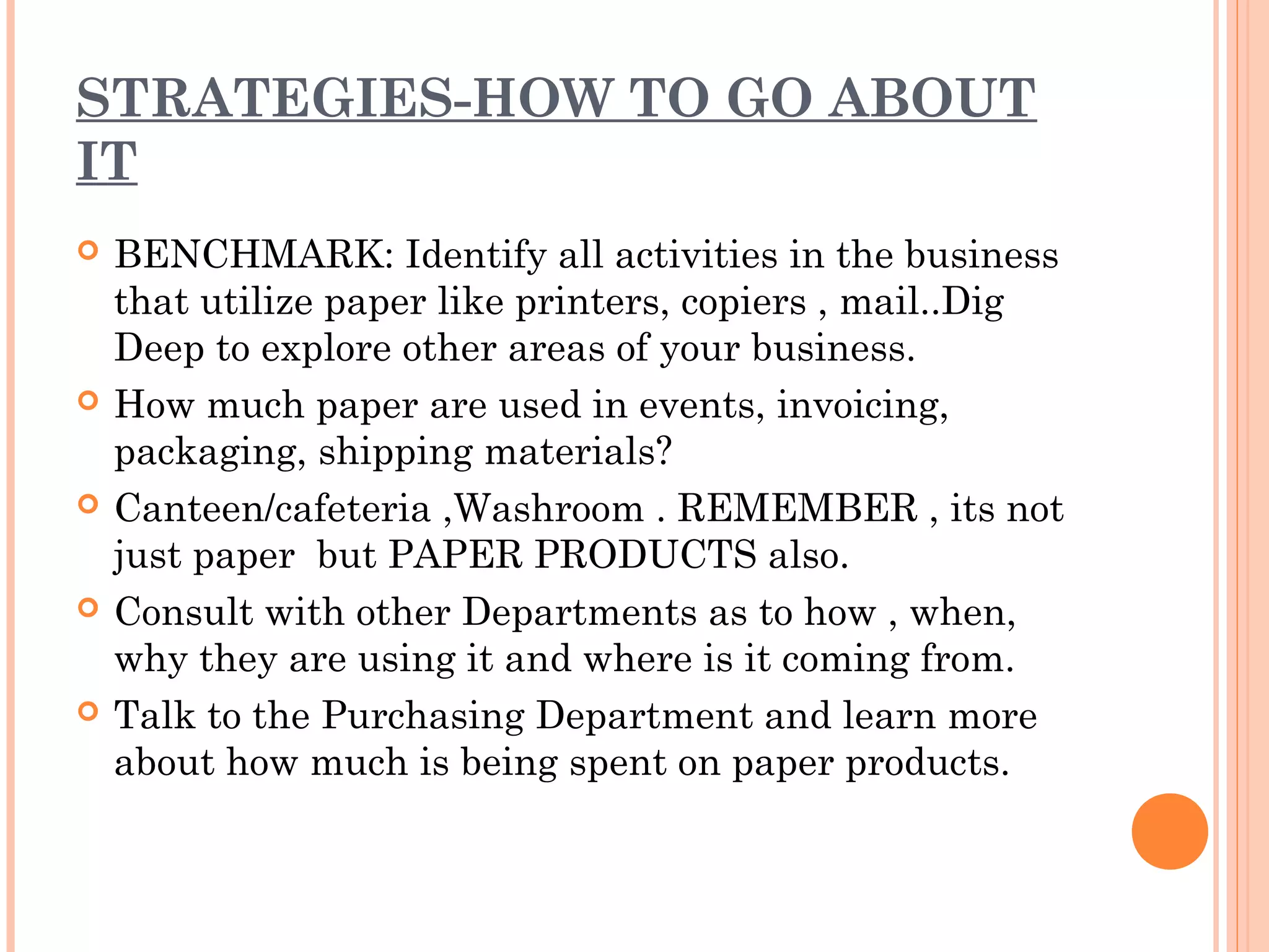 STRATEGIES-HOW TO GO ABOUT
IT
   BENCHMARK: Identify all activities in the business
    that utilize paper like printers, copiers , mail..Dig
    Deep to explore other areas of your business.
   How much paper are used in events, invoicing,
    packaging, shipping materials?
   Canteen/cafeteria ,Washroom . REMEMBER , its not
    just paper but PAPER PRODUCTS also.
   Consult with other Departments as to how , when,
    why they are using it and where is it coming from.
   Talk to the Purchasing Department and learn more
    about how much is being spent on paper products.
 