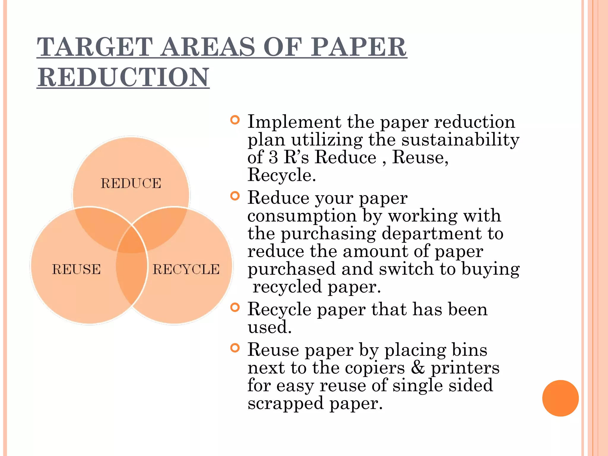 TARGET AREAS OF PAPER
REDUCTION
             Implement the paper reduction
              plan utilizing the sustainability
              of 3 R’s Reduce , Reuse,
              Recycle.
             Reduce your paper
              consumption by working with
              the purchasing department to
              reduce the amount of paper
              purchased and switch to buying
               recycled paper.
             Recycle paper that has been
              used.
             Reuse paper by placing bins
              next to the copiers & printers
              for easy reuse of single sided
              scrapped paper.
 