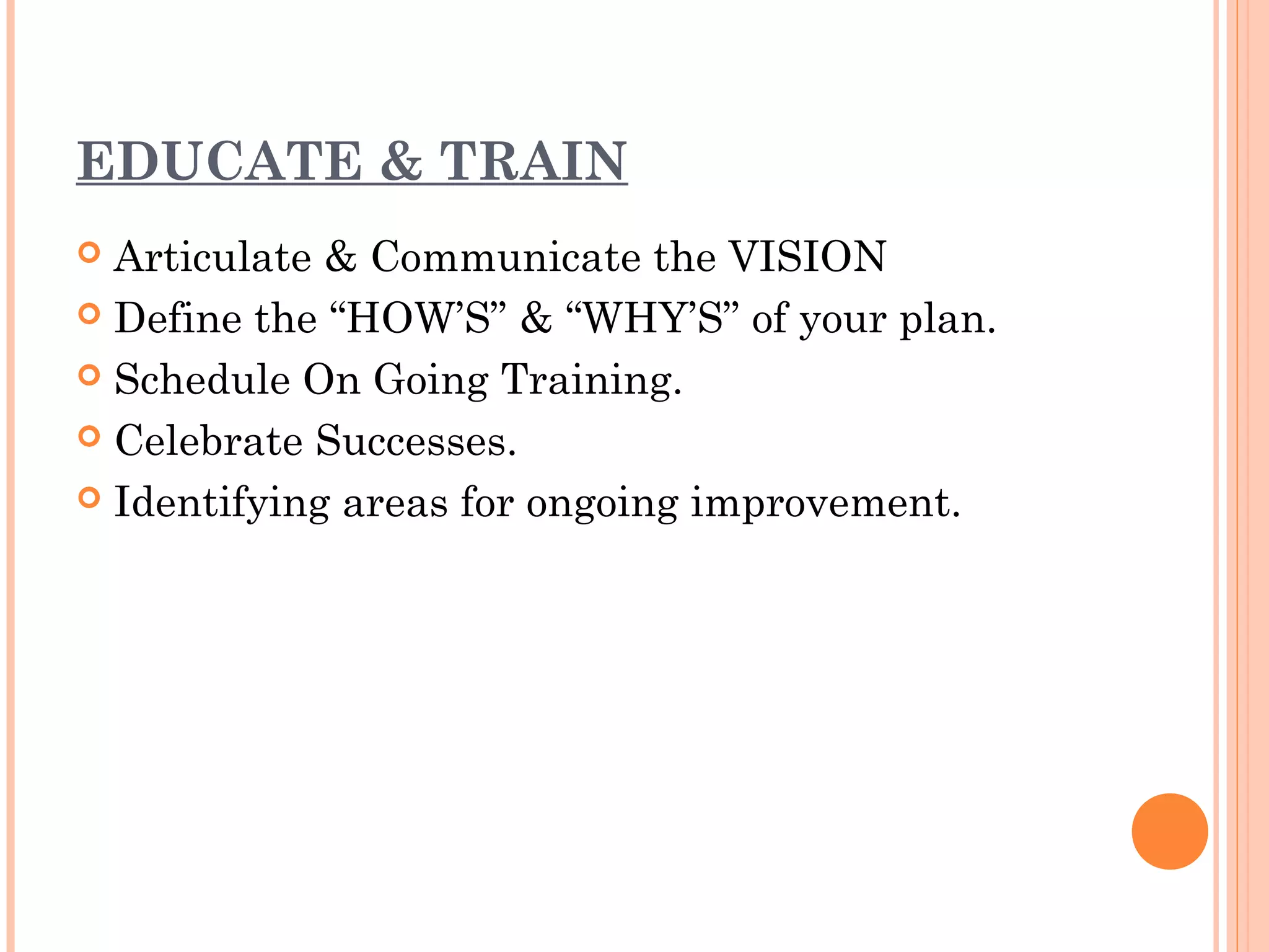 EDUCATE & TRAIN
 Articulate & Communicate the VISION
 Define the “HOW’S” & “WHY’S” of your plan.

 Schedule On Going Training.

 Celebrate Successes.

 Identifying areas for ongoing improvement.
 