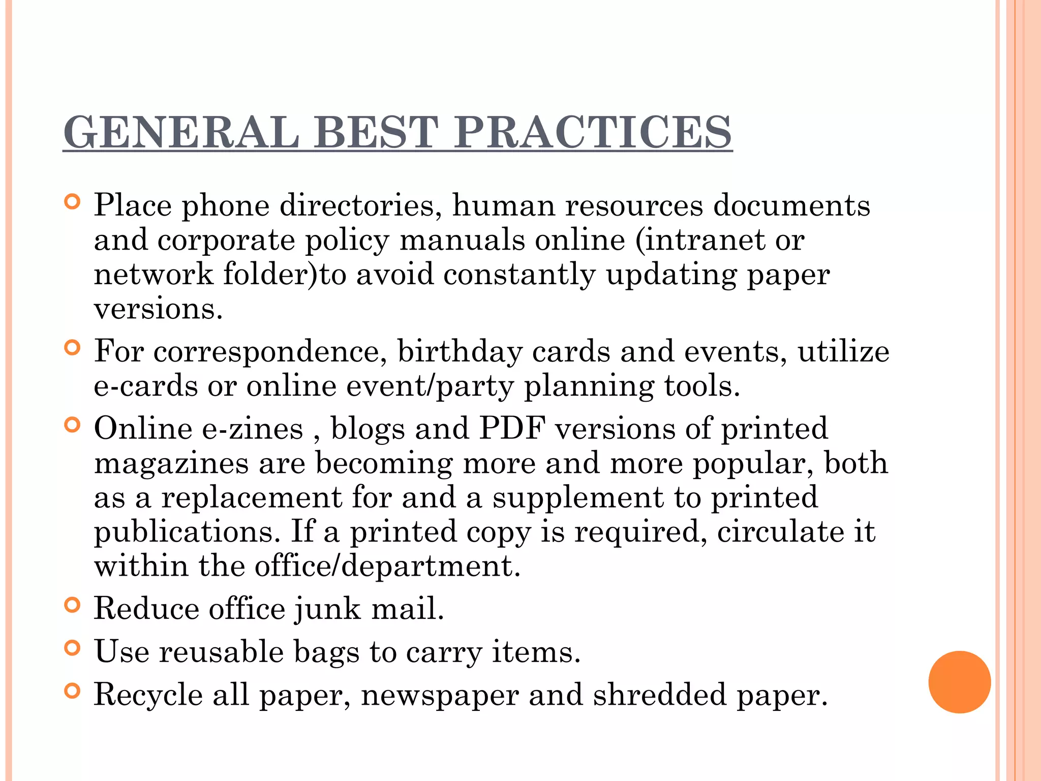 GENERAL BEST PRACTICES
   Place phone directories, human resources documents
    and corporate policy manuals online (intranet or
    network folder)to avoid constantly updating paper
    versions.
   For correspondence, birthday cards and events, utilize
    e-cards or online event/party planning tools.
   Online e-zines , blogs and PDF versions of printed
    magazines are becoming more and more popular, both
    as a replacement for and a supplement to printed
    publications. If a printed copy is required, circulate it
    within the office/department.
   Reduce office junk mail.
   Use reusable bags to carry items.
   Recycle all paper, newspaper and shredded paper.
 