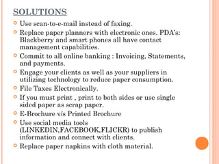 SOLUTIONS
   Use scan-to-e-mail instead of faxing.
   Replace paper planners with electronic ones. PDA’s:
    Blackberry and smart phones all have contact
    management capabilities.
   Commit to all online banking : Invoicing, Statements,
    and payments.
   Engage your clients as well as your suppliers in
    utilizing technology to reduce paper consumption.
   File Taxes Electronically.
   If you must print , print to both sides or use single
    sided paper as scrap paper.
   E-Brochure v/s Printed Brochure
   Use social media tools
    (LINKEDIN,FACEBOOK,FLICKR) to publish
    information and connect with clients.
   Replace paper napkins with cloth material.
 