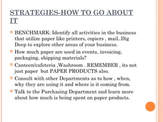 STRATEGIES-HOW TO GO ABOUT
IT
   BENCHMARK: Identify all activities in the business
    that utilize paper like printers, copiers , mail..Dig
    Deep to explore other areas of your business.
   How much paper are used in events, invoicing,
    packaging, shipping materials?
   Canteen/cafeteria ,Washroom . REMEMBER , its not
    just paper but PAPER PRODUCTS also.
   Consult with other Departments as to how , when,
    why they are using it and where is it coming from.
   Talk to the Purchasing Department and learn more
    about how much is being spent on paper products.
 