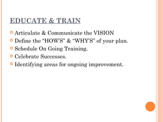 EDUCATE & TRAIN
 Articulate & Communicate the VISION
 Define the “HOW’S” & “WHY’S” of your plan.

 Schedule On Going Training.

 Celebrate Successes.

 Identifying areas for ongoing improvement.
 