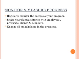 MONITOR & MEASURE PROGRESS
 Regularly monitor the success of your program.
 Share your Success Stories with employees ,
  prospects, clients & suppliers.
 Engage all stakeholders in the processes.
 