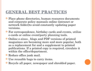 GENERAL BEST PRACTICES
   Place phone directories, human resources documents
    and corporate policy manuals online (intranet or
    network folder)to avoid constantly updating paper
    versions.
   For correspondence, birthday cards and events, utilize
    e-cards or online event/party planning tools.
   Online e-zines , blogs and PDF versions of printed
    magazines are becoming more and more popular, both
    as a replacement for and a supplement to printed
    publications. If a printed copy is required, circulate it
    within the office/department.
   Reduce office junk mail.
   Use reusable bags to carry items.
   Recycle all paper, newspaper and shredded paper.
 