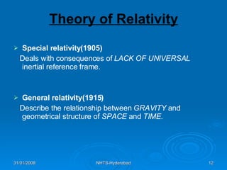 Theory of Relativity Special relativity(1905) Deals with consequences of  LACK OF UNIVERSAL  inertial reference frame. General relativity(1915) Describe the relationship between  GRAVITY  and geometrical structure of  SPACE  and  TIME . 