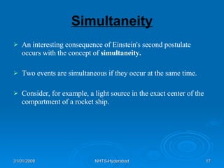 Simultaneity An interesting consequence of Einstein's second postulate occurs with the concept of  simultaneity.   Two events are simultaneous if they occur at the same time.  Consider, for example, a light source in the exact center of the compartment of a rocket ship.  