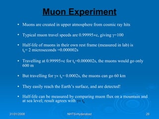 Muon Experiment Muons are created in upper atmosphere from cosmic ray hits Typical muon travel speeds are 0.99995  c, giving   =100 Half-life of muons in their own rest frame (measured in lab) is  t h = 2 microseconds =0.000002s Travelling at 0.99995  c for t h =0.000002s, the muons would go only 600 m But travelling for    t h = 0.0002s, the muons can go 60 km They easily reach the Earth’s surface, and are detected! Half-life can be measured by comparing muon flux on a mountain and at sea level; result agrees with    t h 