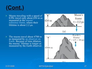 ( Cont. ) Muons traveling with a speed of 0.99 c  travel only about 650 m as measured in the  muons’ reference frame,  where their lifetime is about 2.2   s. The muons travel about 4700 m as measured by  an observer on Earth.  Because of time dilation, the muons’ lifetime is longer as measured by the Earth observer. 