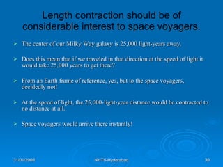 Length contraction should be of considerable interest to space voyagers. The center of our Milky Way galaxy is 25,000 light-years away.  Does this mean that if we traveled in that direction at the speed of light it would take 25,000 years to get there?  From an Earth frame of reference, yes, but to the space voyagers, decidedly not!  At the speed of light, the 25,000-light-year distance would be contracted to no distance at all.  Space voyagers would arrive there instantly!  
