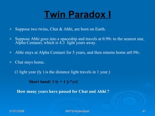 Twin Paradox I Suppose two twins, Chat & Abhi, are born on Earth. Suppose Abhi goes into a spaceship and travels at 0.99 c  to the nearest star,  Alpha Centauri, which is 4.3  light years away. Abhi stays at Alpha Centauri for 5 years, and then returns home at 0.99c . Chat stays home. (1 light year (ly ) is the distance light travels in 1 year.) Short hand: 1 ly = 1 [ c *yr] How many years have passed for Chat and Abhi ?   