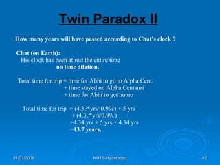 Twin Paradox II How many years will have passed according to Chat’s clock ? Chat (on Earth): His clock has been at rest the entire time no time dilation. Total time for trip = time for Abhi to go to Alpha Cent. + time stayed on Alpha Centauri + time for Abhi to get home Total time for trip  = (4.3 c *yrs/ 0.99 c ) + 5 yrs  + (4.3 c *yrs/0.99 c ) =4.34 yrs + 5 yrs + 4.34 yrs = 13.7 years. 