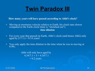 Twin Paradox III How many years will have passed according to Abhi’s clock? Moving at enormous velocity relative to Earth, his clock runs slower compared to the Earth clock (time is “stretched out"). time dilation For every year that passed on Earth, Abhi’s clock (and hence Abhi) only aged by (1/7.1) = 0.14 years!  You only apply the time dilation to the time when he was in moving at 0.99 c .  Abhi will only have aged by 4.34/7.1 + 5 + 4.34/7.1 = 6.2 years 