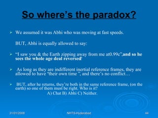 So where’s the paradox? We assumed it was Abhi who was moving at fast speeds. BUT, Abhi is equally allowed to say: “ I saw you & the Earth zipping away from me at0.99c” , and so he sees the whole age deal reversed ? As long as they are indifferent inertial reference frames, they are allowed to have “their own time ”, and there’s no conflict… BUT, after he returns, they’re both in the same reference frame, (on the earth) so one of them must be right. Who is it? A) Chat B) Abhi C) Neither. 