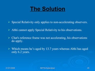 The Solution Special Relativity only applies to non-accelerating observers. Abhi cannot apply Special Relativity to his observations. Chat's reference frame was not accelerating, his observations do apply. Which means he’s aged by 13.7 years whereas Abhi has aged only 6.2 years.  