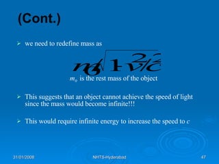 (Cont.) we need to redefine mass as m 0   is the rest mass of the object This suggests that an object cannot achieve the speed of light since the mass would become infinite!!! This would require infinite energy to increase the speed to  c 