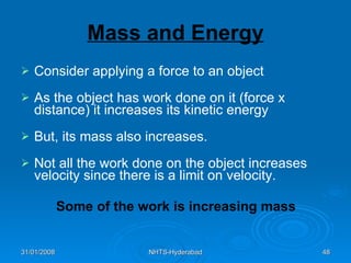 Mass and Energy Consider applying a force to an object As the object has work done on it (force x distance) it increases its kinetic energy But, its mass also increases. Not all the work done on the object increases velocity since there is a limit on velocity. Some of the work is increasing mass 