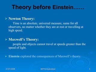Theory before  Einstein…… Newton Theory: Time is an absolute, universal measure, same for all observers, no matter whether they are at rest or travelling at high speed. Maxwell’s Theory: people and objects cannot travel at speeds greater than the speed of light. Einstein   explored the consequences of Maxwell’s theory. 