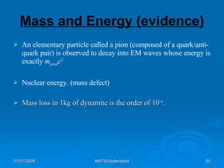 Mass and Energy (evidence) An elementary particle called a pion (composed of a quark/anti-quark pair) is observed to decay into EM waves whose energy is exactly  m pion c 2 Nuclear energy. (mass defect) Mass loss in 1kg of dynamite is the order of 10 -6 . 