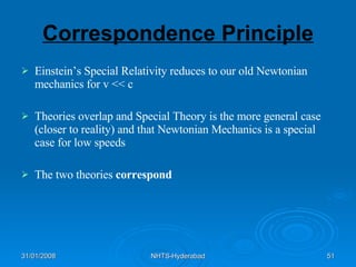 Correspondence Principle Einstein’s Special Relativity reduces to our old Newtonian mechanics for v << c Theories overlap and Special Theory is the more general case (closer to reality) and that Newtonian Mechanics is a special case for low speeds The two theories  correspond 