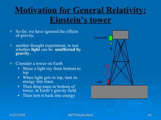 Motivation for General Relativity: Einstein’s tower So far, we have ignored the effects of gravity.  another thought experiment, to test whether  light  can be  unaffected by gravity. Consider a tower on Earth Shine a light ray from bottom to top When light gets to top, turn its energy into mass. Then drop mass to bottom of tower, in Earth’s gravity field Then turn it back into energy 