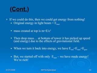 ( Cont. ) If we could do this, then we could get energy from nothing! Original energy in light beam = E start mass created at top is m=E/c 2 Then drop mass… at bottom of tower it has picked up speed (and energy) due to the effects of gravitational field. When we turn it back into energy, we have E end =E start +E grav But, we started off with only  E start  – we have made energy!  We’re rich! 