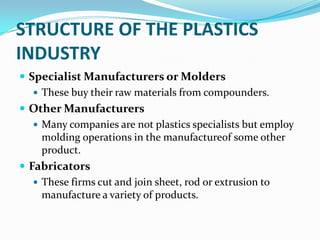 STRUCTURE OF THE PLASTICS
INDUSTRY
 Specialist Manufacturers or Molders
    These buy their raw materials from compounders.
 Other Manufacturers
    Many companies are not plastics specialists but employ
     molding operations in the manufactureof some other
     product.
 Fabricators
    These firms cut and join sheet, rod or extrusion to
     manufacture a variety of products.
 