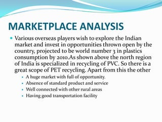 MARKETPLACE ANALYSIS
 Various overseas players wish to explore the Indian
 market and invest in opportunities thrown open by the
 country, projected to be world number 3 in plastics
 consumption by 2010.As shown above the north region
 of India is specialized in recycling of PVC. So there is a
 great scope of PET recycling. Apart from this the other
       A huge market with full of opportunity.
       Absence of standard product and service
       Well connected with other rural areas
       Having good transportation facility
 
