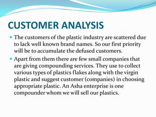 CUSTOMER ANALYSIS
 The customers of the plastic industry are scattered due
  to lack well known brand names. So our first priority
  will be to accumulate the defused customers.
 Apart from them there are few small companies that
  are giving compounding services. They use to collect
  various types of plastics flakes along with the virgin
  plastic and suggest customer (companies) in choosing
  appropriate plastic. An Asha enterprise is one
  compounder whom we will sell our plastics.
 