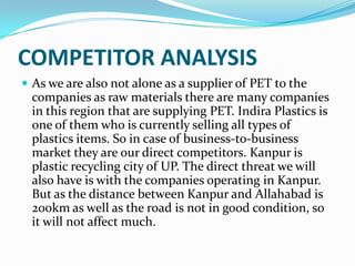 COMPETITOR ANALYSIS
 As we are also not alone as a supplier of PET to the
  companies as raw materials there are many companies
  in this region that are supplying PET. Indira Plastics is
  one of them who is currently selling all types of
  plastics items. So in case of business-to-business
  market they are our direct competitors. Kanpur is
  plastic recycling city of UP. The direct threat we will
  also have is with the companies operating in Kanpur.
  But as the distance between Kanpur and Allahabad is
  200km as well as the road is not in good condition, so
  it will not affect much.
 