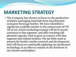 MARKETING STRATEGY
 The Company has chosen to focus on the production
 of plastic packaging materials from recycled post-
 consumer beverage bottles. We have identified a
 significant available market in the eastern part of UP.
 All of our initial marketing strategy will be to secure
 contracts in that segment, and after reaching full
 planned capacity, look to grow in concert with that
 segment and related markets. We see little need at
 present for further market research and development,
 and will focus on continually updating our production
 technology in an effort to remain in the forefront of
 our chosen marketplace.
 