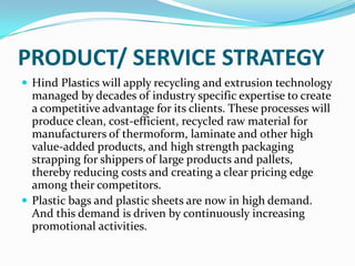 PRODUCT/ SERVICE STRATEGY
 Hind Plastics will apply recycling and extrusion technology
  managed by decades of industry specific expertise to create
  a competitive advantage for its clients. These processes will
  produce clean, cost-efficient, recycled raw material for
  manufacturers of thermoform, laminate and other high
  value-added products, and high strength packaging
  strapping for shippers of large products and pallets,
  thereby reducing costs and creating a clear pricing edge
  among their competitors.
 Plastic bags and plastic sheets are now in high demand.
  And this demand is driven by continuously increasing
  promotional activities.
 