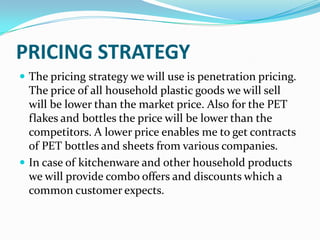 PRICING STRATEGY
 The pricing strategy we will use is penetration pricing.
  The price of all household plastic goods we will sell
  will be lower than the market price. Also for the PET
  flakes and bottles the price will be lower than the
  competitors. A lower price enables me to get contracts
  of PET bottles and sheets from various companies.
 In case of kitchenware and other household products
  we will provide combo offers and discounts which a
  common customer expects.
 