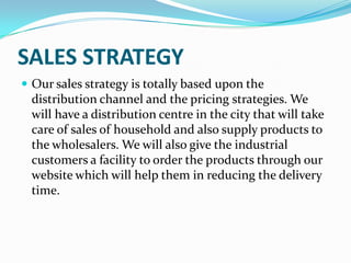 SALES STRATEGY
 Our sales strategy is totally based upon the
 distribution channel and the pricing strategies. We
 will have a distribution centre in the city that will take
 care of sales of household and also supply products to
 the wholesalers. We will also give the industrial
 customers a facility to order the products through our
 website which will help them in reducing the delivery
 time.
 