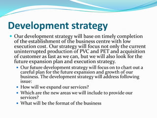 Development strategy
 Our development strategy will base on timely completion
  of the establishment of the business centre with low
  execution cost. Our strategy will focus not only the current
  uninterrupted production of PVC and PET and acquisition
  of customer as fast as we can, but we will also look for the
  future expansion plan and execution strategy.
   Our future development strategy will focus on to chart out a
    careful plan for the future expansion and growth of our
    business. The development strategy will address following
    issue:
   How will we expand our services?
   Which are the new areas we will include to provide our
    services?
   What will be the format of the business
 