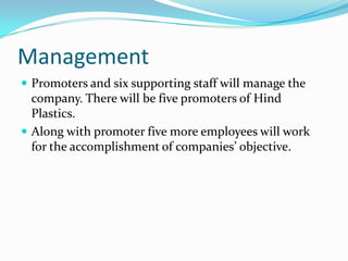 Management
 Promoters and six supporting staff will manage the
  company. There will be five promoters of Hind
  Plastics.
 Along with promoter five more employees will work
  for the accomplishment of companies’ objective.
 