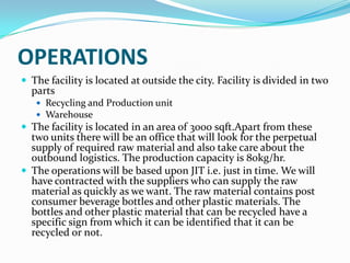 OPERATIONS
 The facility is located at outside the city. Facility is divided in two
  parts
    Recycling and Production unit
    Warehouse
 The facility is located in an area of 3000 sqft.Apart from these
  two units there will be an office that will look for the perpetual
  supply of required raw material and also take care about the
  outbound logistics. The production capacity is 80kg/hr.
 The operations will be based upon JIT i.e. just in time. We will
  have contracted with the suppliers who can supply the raw
  material as quickly as we want. The raw material contains post
  consumer beverage bottles and other plastic materials. The
  bottles and other plastic material that can be recycled have a
  specific sign from which it can be identified that it can be
  recycled or not.
 