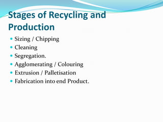 Stages of Recycling and
Production
 Sizing / Chipping
 Cleaning
 Segregation.
 Agglomerating / Colouring
 Extrusion / Palletisation
 Fabrication into end Product.
 