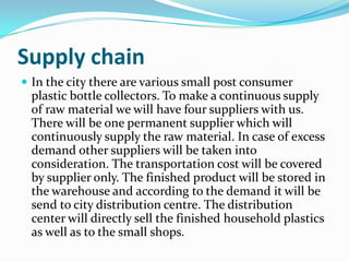 Supply chain
 In the city there are various small post consumer
 plastic bottle collectors. To make a continuous supply
 of raw material we will have four suppliers with us.
 There will be one permanent supplier which will
 continuously supply the raw material. In case of excess
 demand other suppliers will be taken into
 consideration. The transportation cost will be covered
 by supplier only. The finished product will be stored in
 the warehouse and according to the demand it will be
 send to city distribution centre. The distribution
 center will directly sell the finished household plastics
 as well as to the small shops.
 