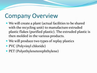 Company Overview
 We will create a plant (actual facilities to be shared
  with the recycling unit) to manufacture extruded
  plastic flakes (purified plastic). The extruded plastic is
  then molded in the various products.
 We will produce two types of replay plastics
 PVC (Polyvinyl chloride)
 PET (Polyethyleneterephthylene)
 