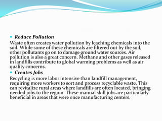  Reduce Pollution
Waste often creates water pollution by leaching chemicals into the
soil. While some of these chemicals are filtered out by the soil,
other pollutants go on to damage ground water sources. Air
pollution is also a great concern. Methane and other gases released
in landfills contribute to global warming problems as well as air
quality concerns.
 Creates Jobs
Recycling is more labor intensive than landfill management,
requiring more workers to sort and process recyclable waste. This
can revitalize rural areas where landfills are often located, bringing
needed jobs to the region. These manual skill jobs are particularly
beneficial in areas that were once manufacturing centers.
 