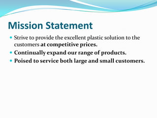 Mission Statement
 Strive to provide the excellent plastic solution to the
  customers at competitive prices.
 Continually expand our range of products.
 Poised to service both large and small customers.
 