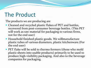 The Product
The products we are producing are
 Cleaned and recycled plastic flakes of PET and bottles,
  recovered from post-consumer beverage bottles. (This PET
  will work as raw material for packaging to various firms,
  not for the end user)
 Household finished plastic goods. We willmanufacture
  plastic tubes of various diameters, plastic kitchenware.(For
  the end user)
 PET flake will be sold to thermo formers (those who mold
  plastic sheets into usable products) primarily to be used to
  produce high-visibility packaging. And also to the beverage
  companies for packaging.
 