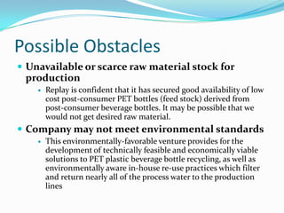 Possible Obstacles
 Unavailable or scarce raw material stock for
 production
       Replay is confident that it has secured good availability of low
        cost post-consumer PET bottles (feed stock) derived from
        post-consumer beverage bottles. It may be possible that we
        would not get desired raw material.
 Company may not meet environmental standards
       This environmentally-favorable venture provides for the
        development of technically feasible and economically viable
        solutions to PET plastic beverage bottle recycling, as well as
        environmentally aware in-house re-use practices which filter
        and return nearly all of the process water to the production
        lines
 